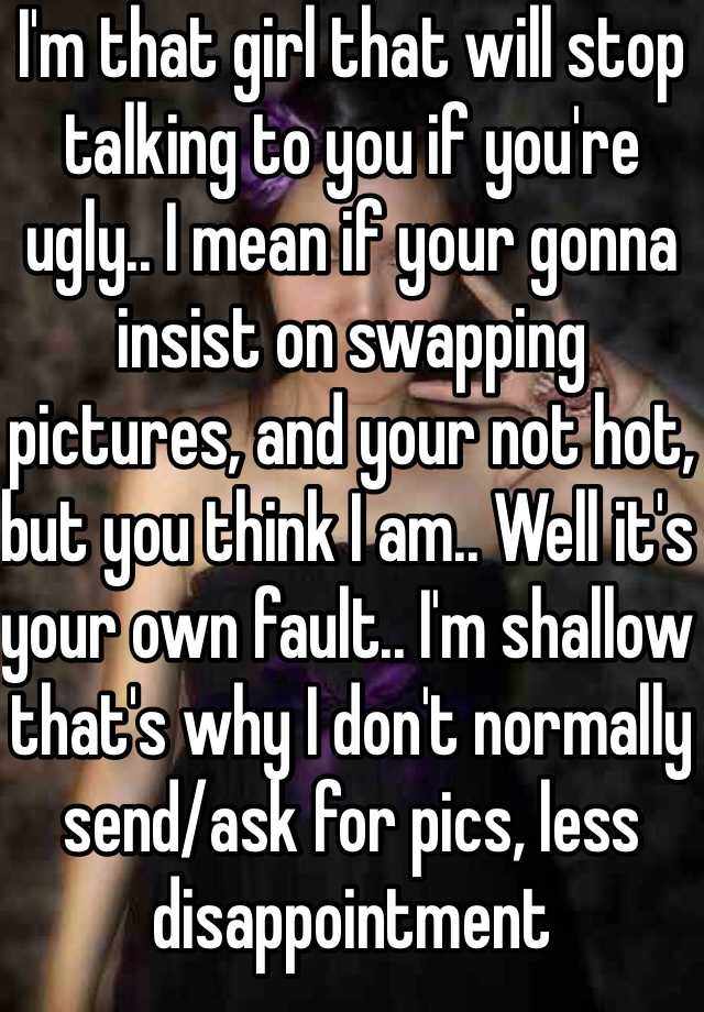 I'm that girl that will stop talking to you if you're ugly.. I mean if your gonna insist on swapping pictures, and your not hot, but you think I am.. Well it's your own fault.. I'm shallow that's why I don't normally send/ask for pics, less disappointment 