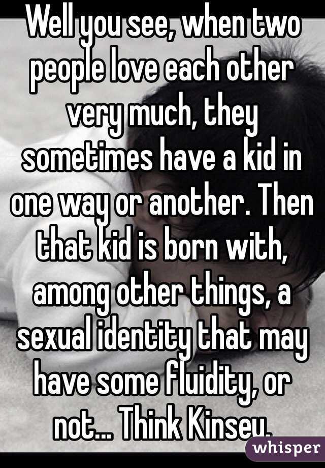 Well you see, when two people love each other very much, they sometimes have a kid in one way or another. Then that kid is born with, among other things, a sexual identity that may have some fluidity, or not... Think Kinsey.