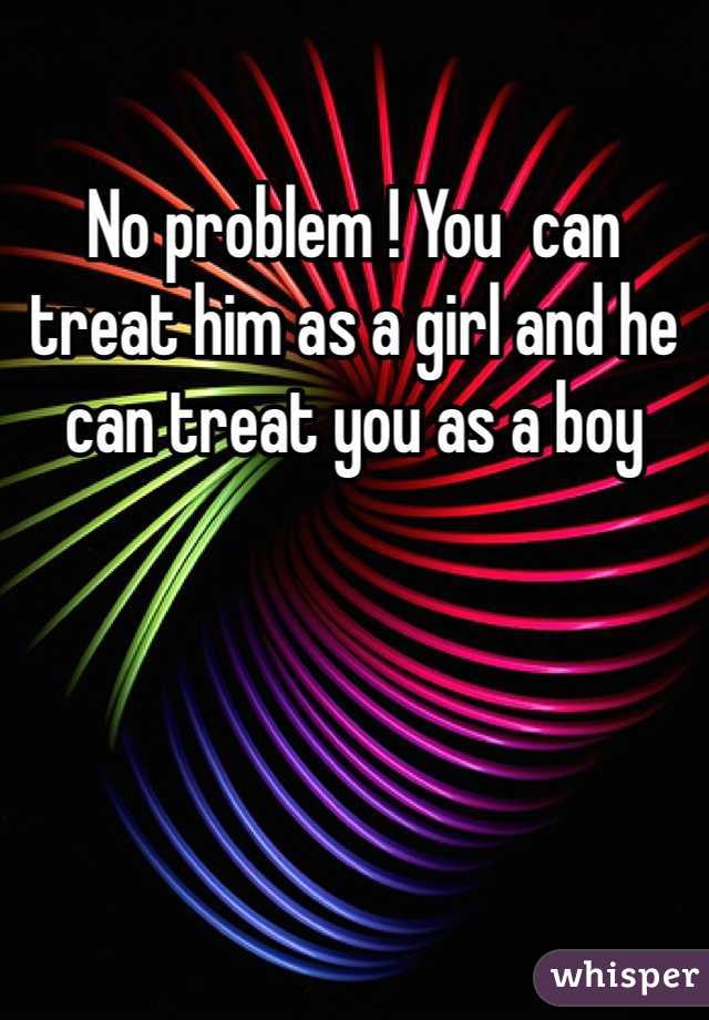 No problem ! You  can treat him as a girl and he can treat you as a boy