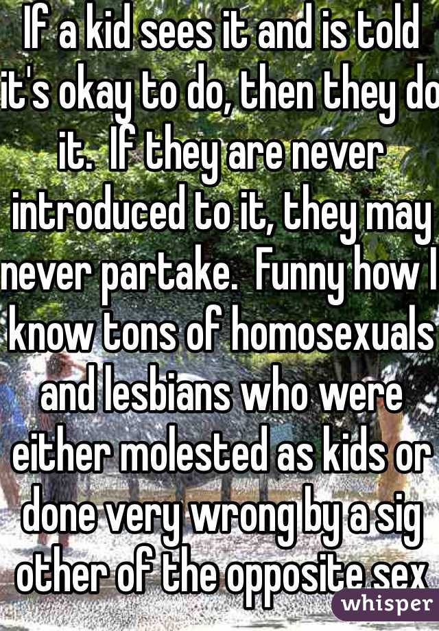 If a kid sees it and is told it's okay to do, then they do it.  If they are never introduced to it, they may never partake.  Funny how I know tons of homosexuals and lesbians who were either molested as kids or done very wrong by a sig other of the opposite sex