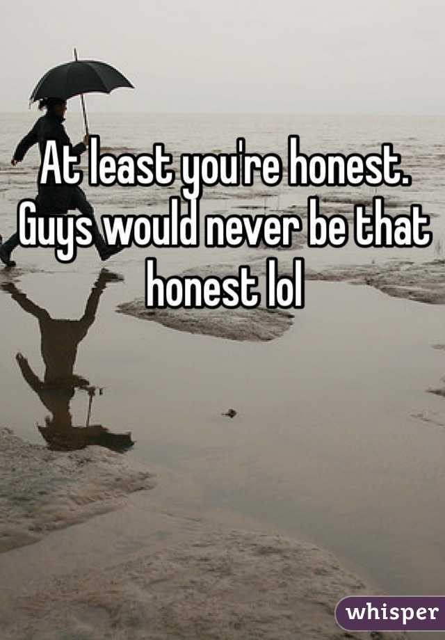 At least you're honest. Guys would never be that honest lol