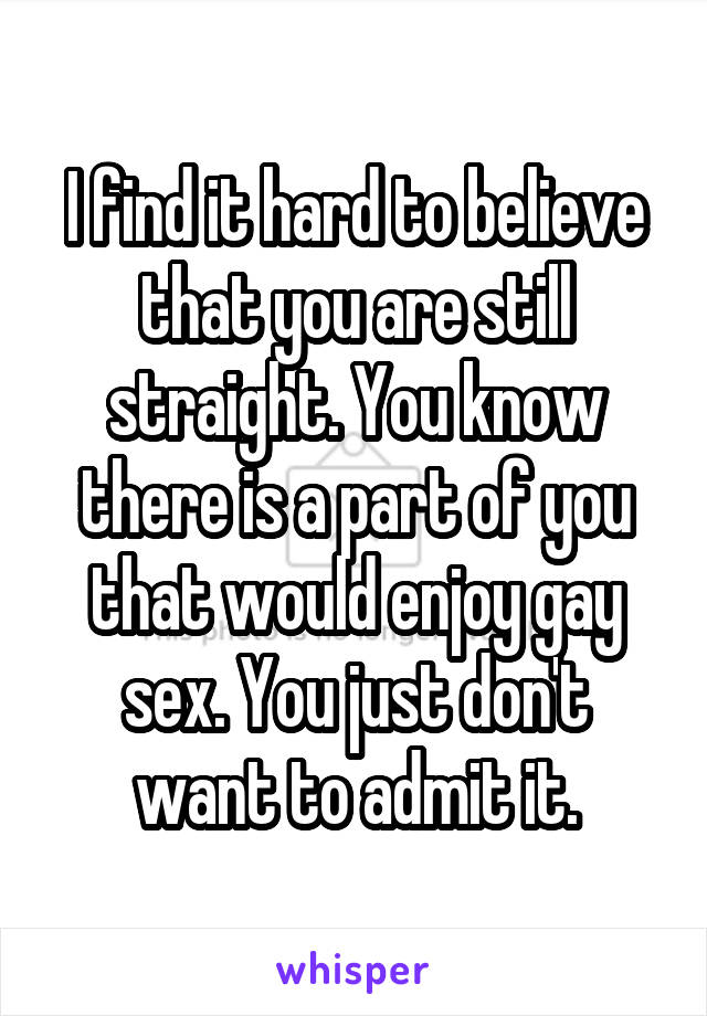I find it hard to believe that you are still straight. You know there is a part of you that would enjoy gay sex. You just don't want to admit it.