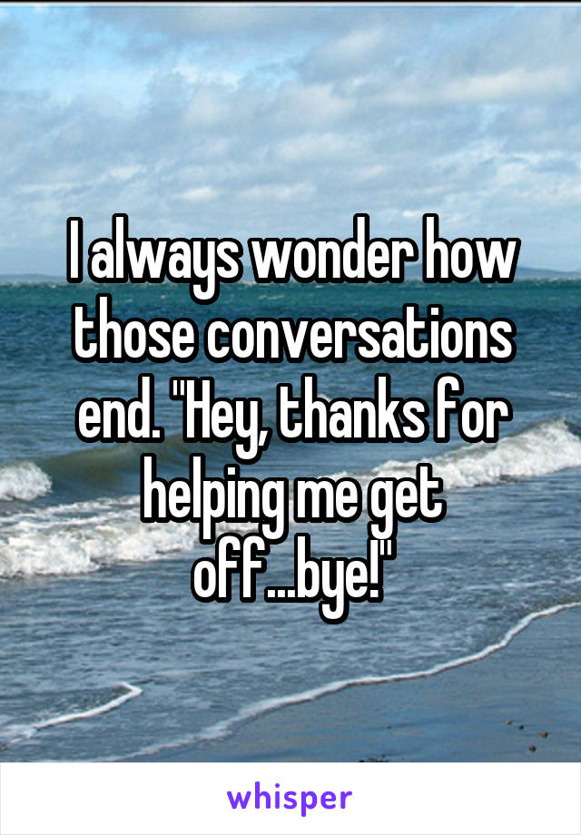 I always wonder how those conversations end. "Hey, thanks for helping me get off...bye!"