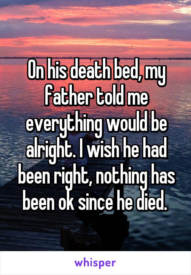 On his death bed, my father told me everything would be alright. I wish he had been right, nothing has been ok since he died. 