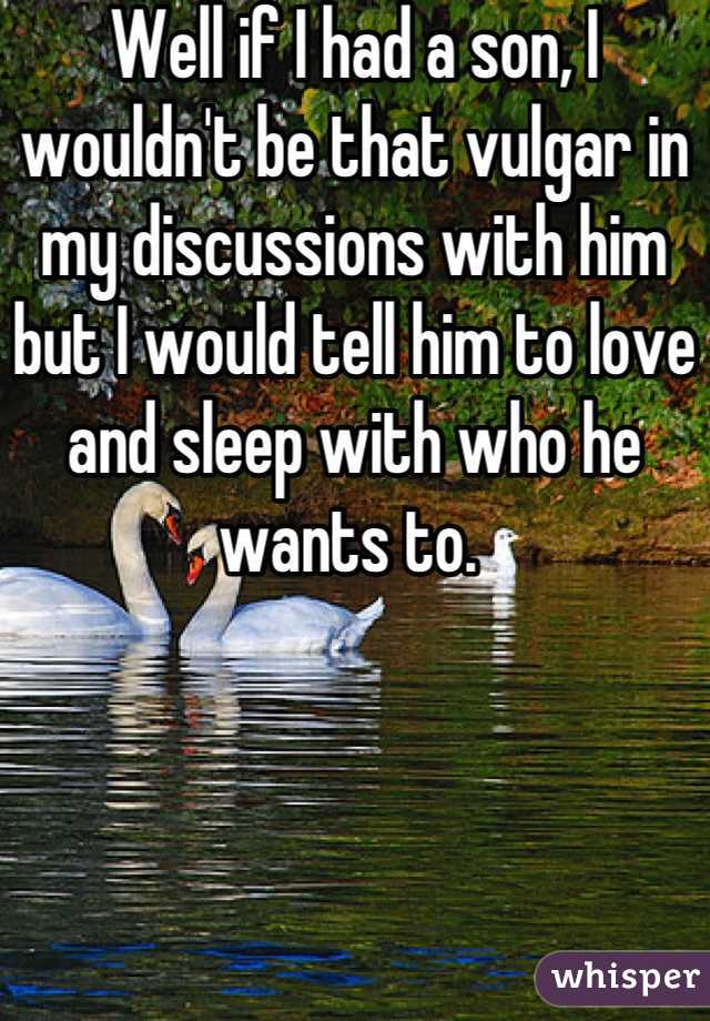 Well if I had a son, I wouldn't be that vulgar in my discussions with him but I would tell him to love and sleep with who he wants to. 