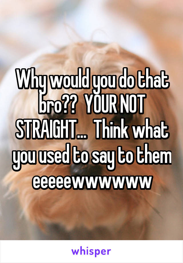 Why would you do that bro??  YOUR NOT STRAIGHT...  Think what you used to say to them eeeeewwwwww