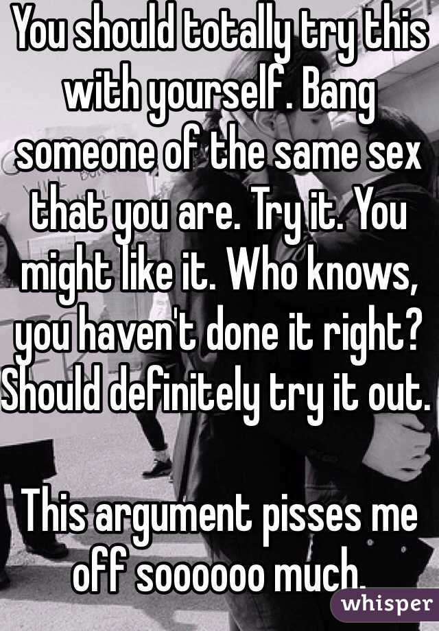 You should totally try this with yourself. Bang someone of the same sex that you are. Try it. You might like it. Who knows, you haven't done it right? Should definitely try it out. 

This argument pisses me off soooooo much. 