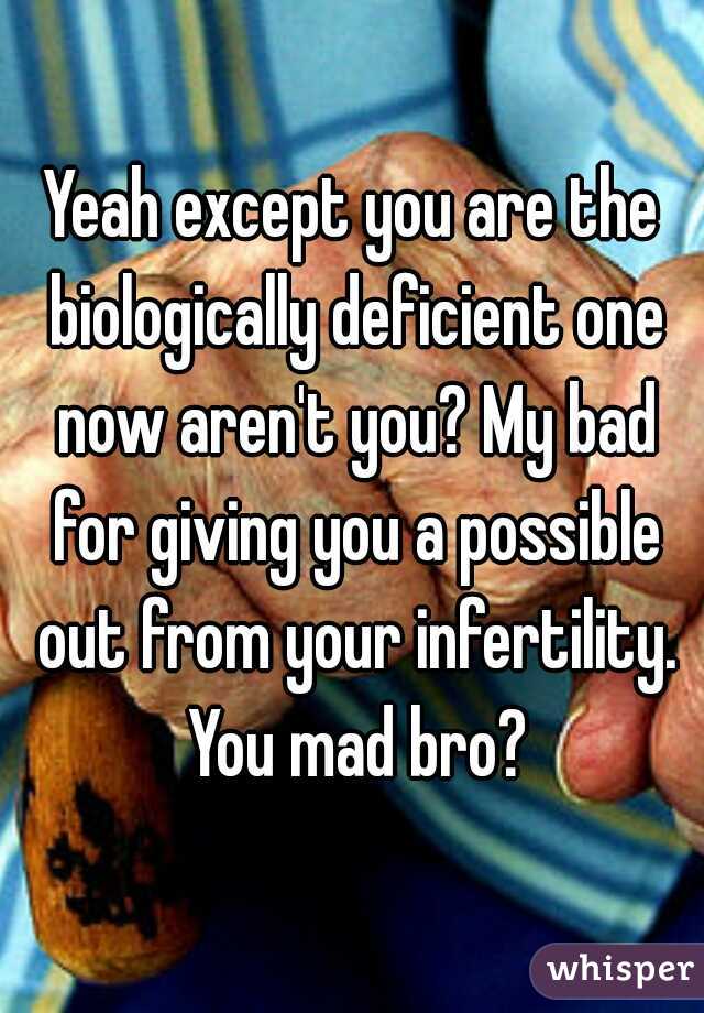 Yeah except you are the biologically deficient one now aren't you? My bad for giving you a possible out from your infertility. You mad bro?