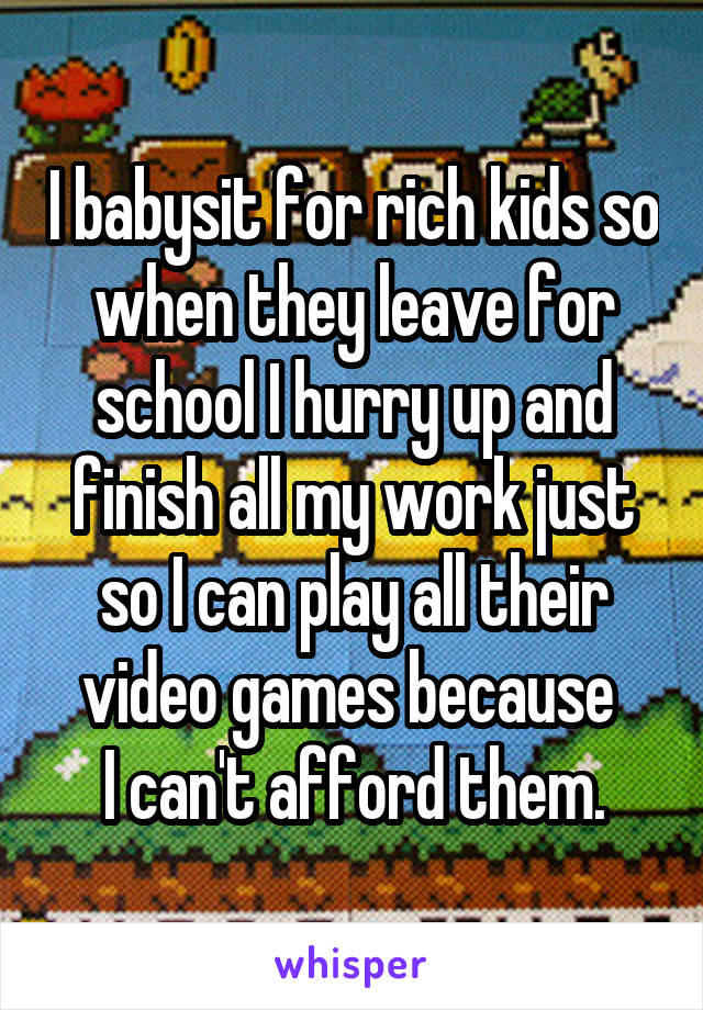 I babysit for rich kids so when they leave for school I hurry up and finish all my work just so I can play all their video games because 
I can't afford them.