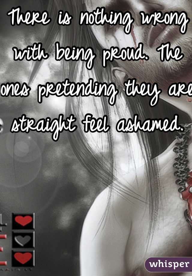 There is nothing wrong with being proud. The ones pretending they are straight feel ashamed.