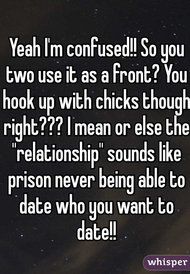 Yeah I'm confused!! So you two use it as a front? You hook up with chicks though right??? I mean or else the "relationship" sounds like prison never being able to date who you want to date!!