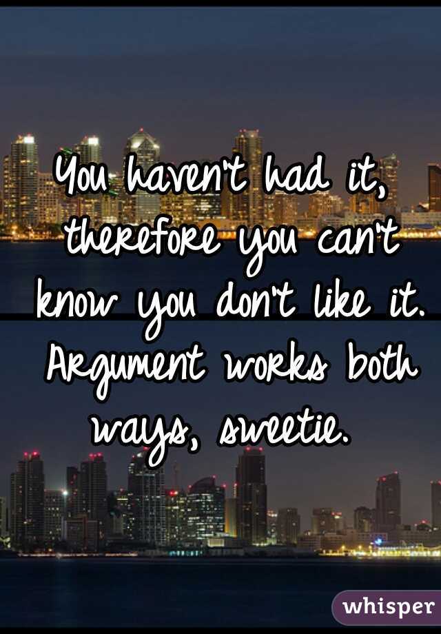 You haven't had it, therefore you can't know you don't like it. Argument works both ways, sweetie. 