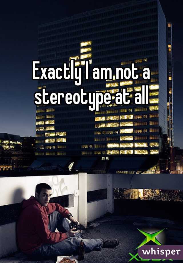 Exactly I am not a stereotype at all