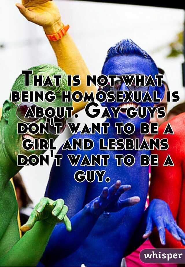 That is not what being homosexual is about. Gay guys don't want to be a girl and lesbians don't want to be a guy. 