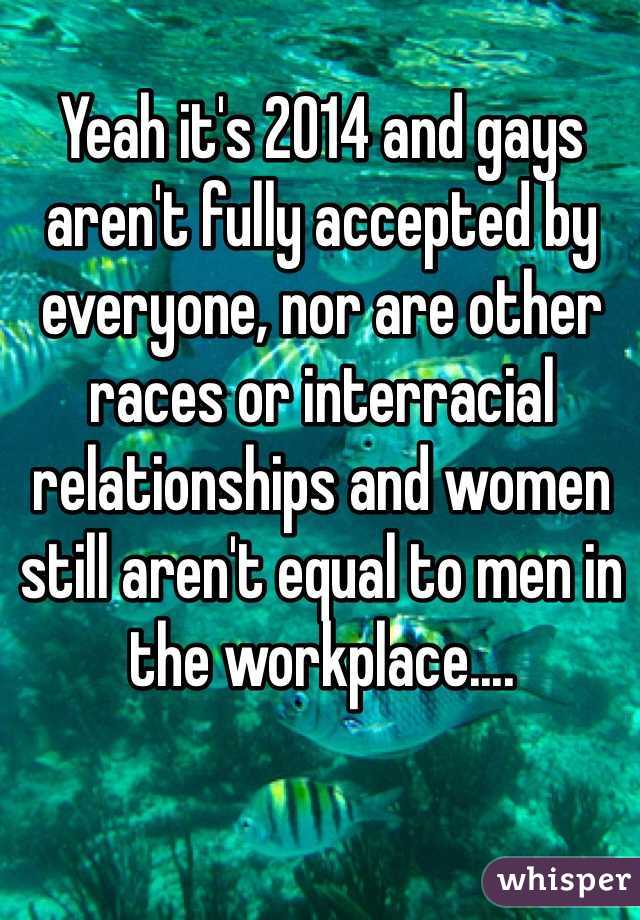 Yeah it's 2014 and gays aren't fully accepted by everyone, nor are other races or interracial relationships and women still aren't equal to men in the workplace....