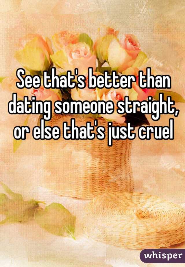 See that's better than dating someone straight, or else that's just cruel