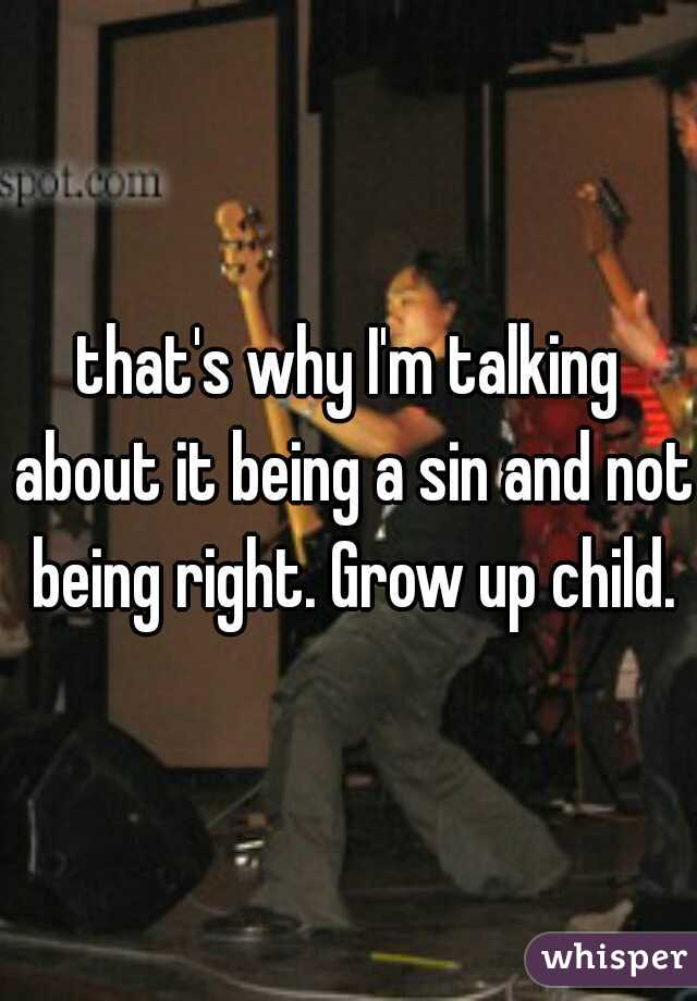 that's why I'm talking about it being a sin and not being right. Grow up child.