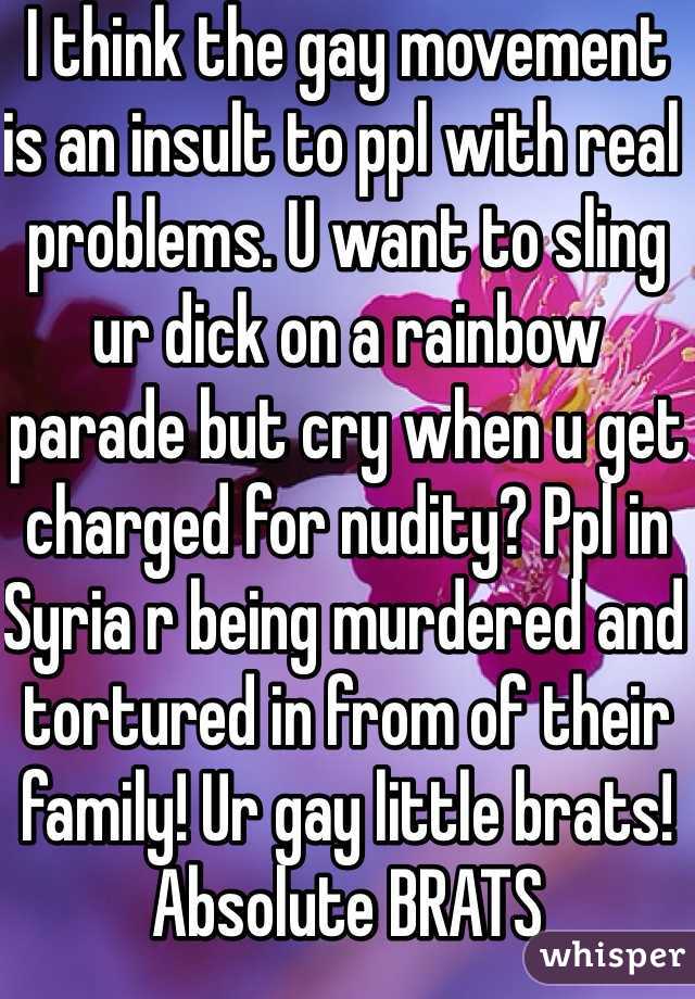 I think the gay movement is an insult to ppl with real problems. U want to sling ur dick on a rainbow parade but cry when u get charged for nudity? Ppl in Syria r being murdered and tortured in from of their family! Ur gay little brats! Absolute BRATS