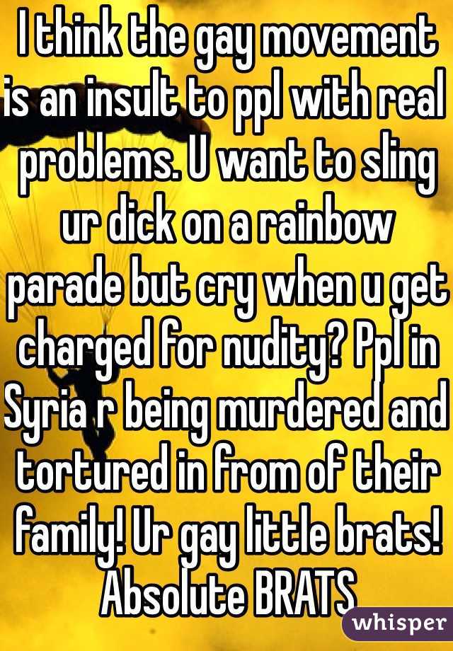 I think the gay movement is an insult to ppl with real problems. U want to sling ur dick on a rainbow parade but cry when u get charged for nudity? Ppl in Syria r being murdered and tortured in from of their family! Ur gay little brats! Absolute BRATS