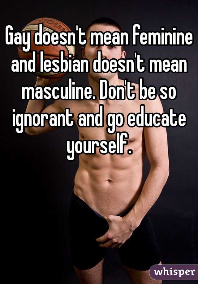 Gay doesn't mean feminine and lesbian doesn't mean masculine. Don't be so ignorant and go educate yourself.