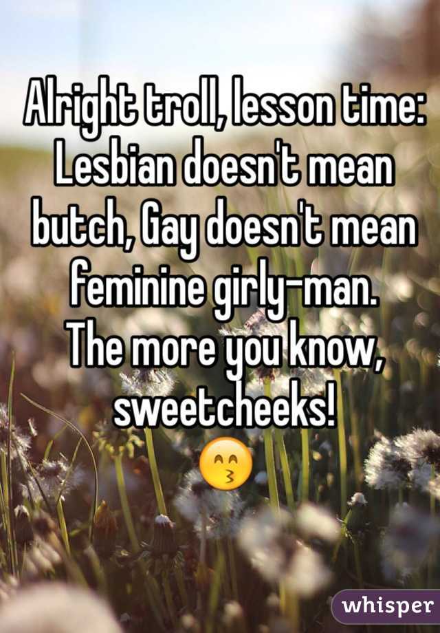 Alright troll, lesson time: Lesbian doesn't mean butch, Gay doesn't mean feminine girly-man.
The more you know, sweetcheeks!
😙