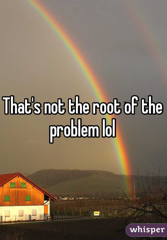 That's not the root of the problem lol