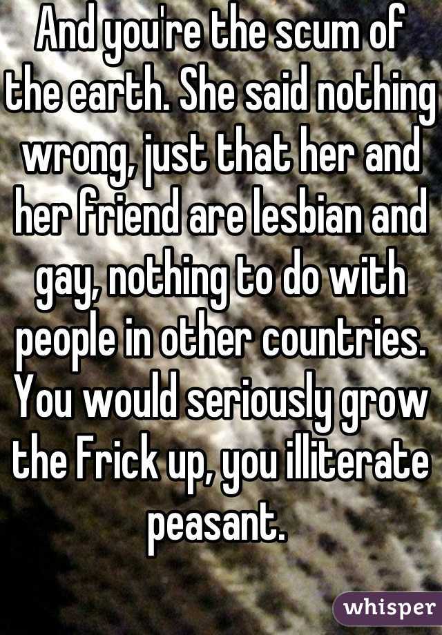 And you're the scum of the earth. She said nothing wrong, just that her and her friend are lesbian and gay, nothing to do with people in other countries. You would seriously grow the Frick up, you illiterate peasant. 