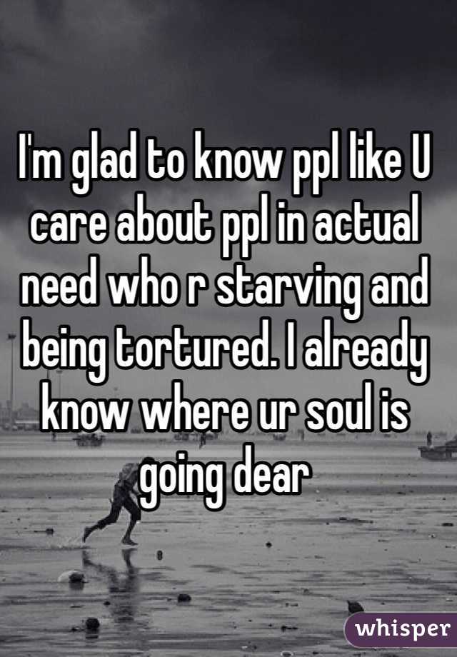 I'm glad to know ppl like U care about ppl in actual need who r starving and being tortured. I already know where ur soul is going dear