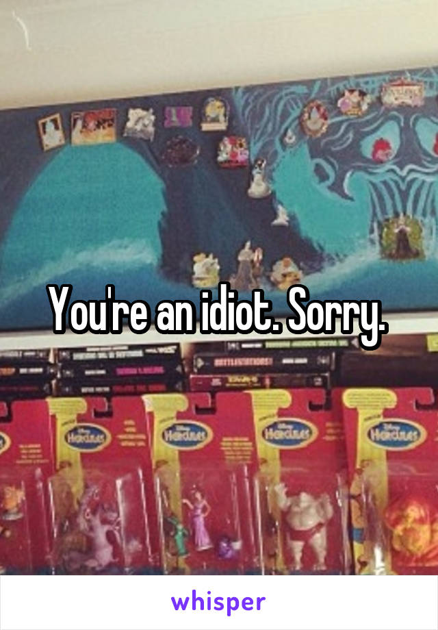 You're an idiot. Sorry. 