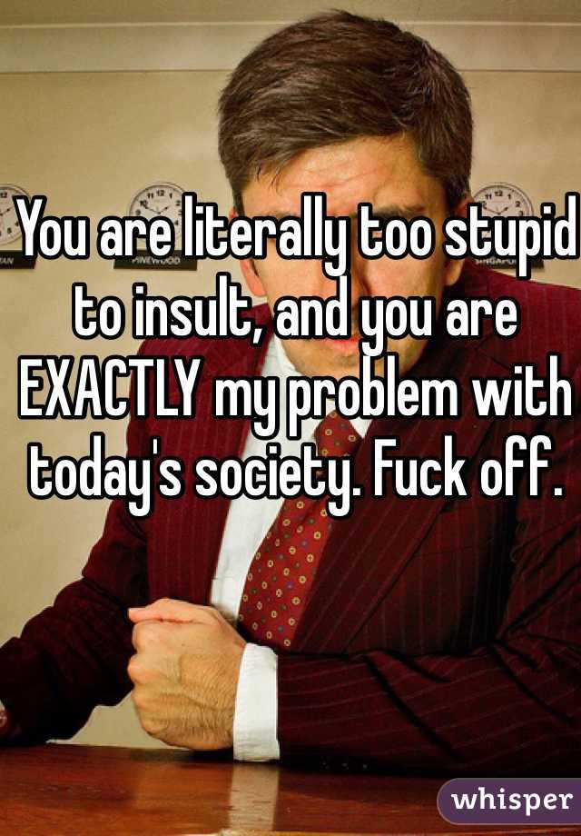 You are literally too stupid to insult, and you are EXACTLY my problem with today's society. Fuck off.