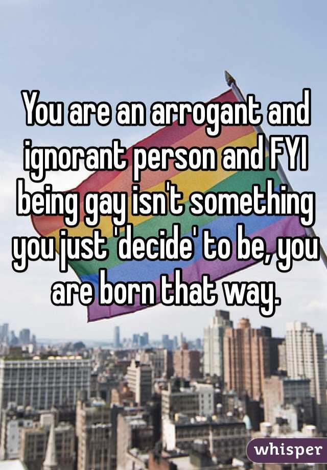 You are an arrogant and ignorant person and FYI being gay isn't something you just 'decide' to be, you are born that way. 