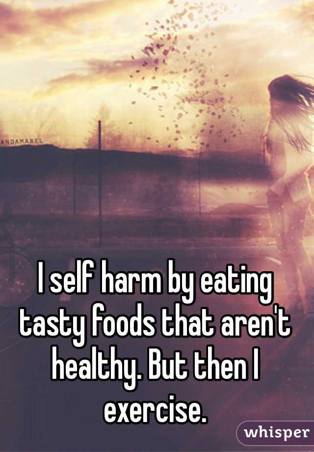 I self harm by eating tasty foods that aren't healthy. But then I exercise.