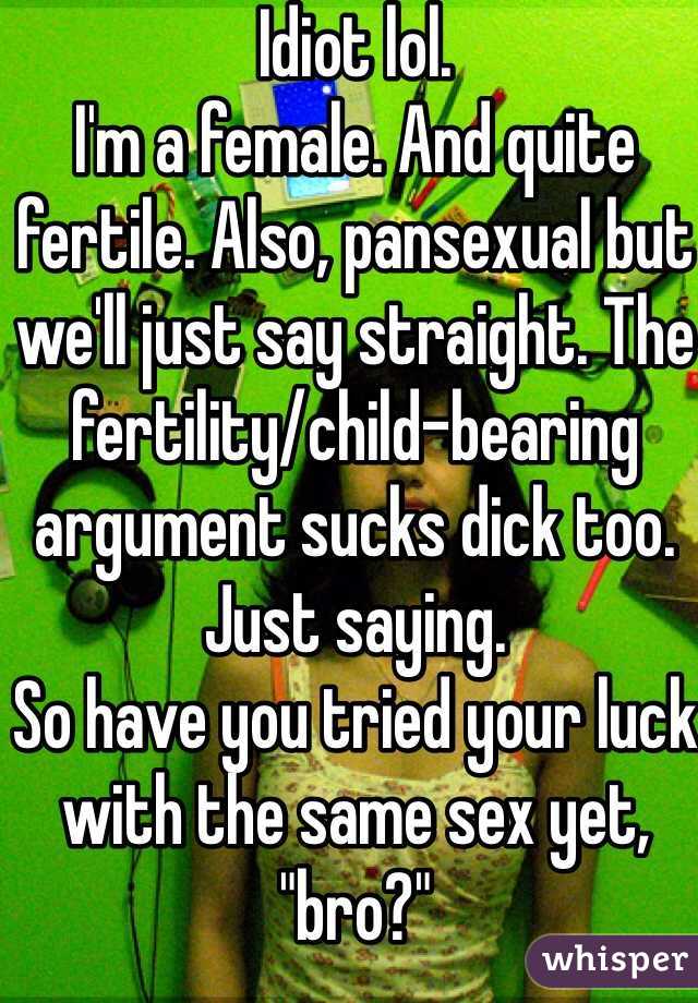 Idiot lol. 
I'm a female. And quite fertile. Also, pansexual but we'll just say straight. The fertility/child-bearing argument sucks dick too. Just saying. 
So have you tried your luck with the same sex yet, "bro?" 