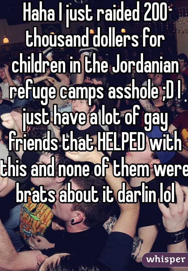 Haha I just raided 200 thousand dollers for children in the Jordanian refuge camps asshole ;D I just have a lot of gay friends that HELPED with this and none of them were brats about it darlin lol