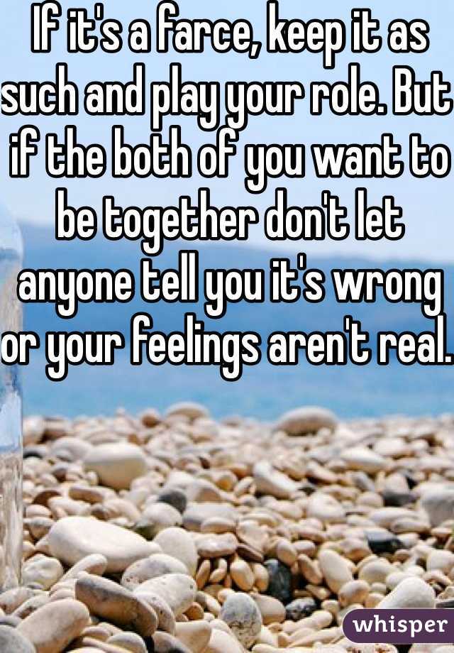 If it's a farce, keep it as such and play your role. But if the both of you want to be together don't let anyone tell you it's wrong or your feelings aren't real. 