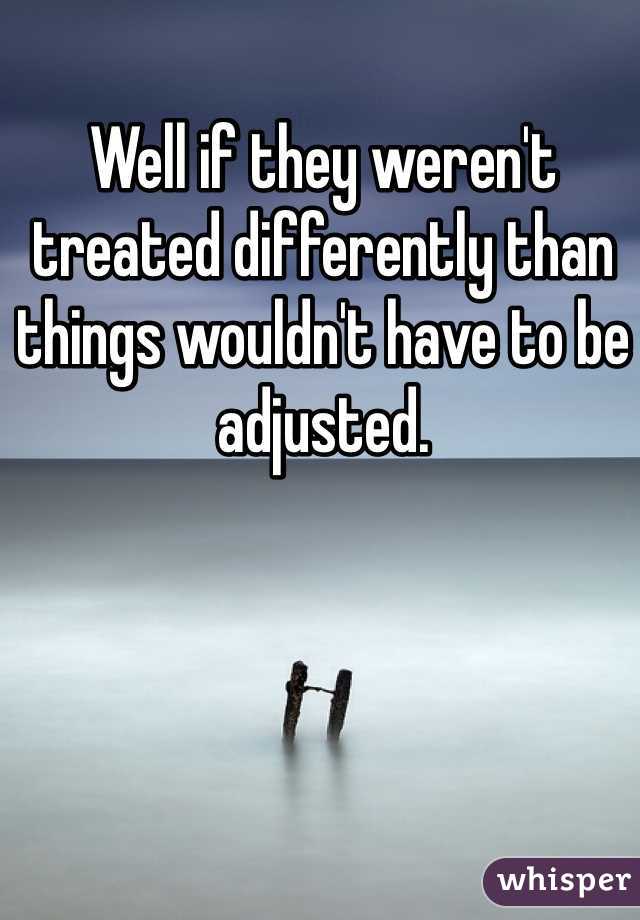 Well if they weren't treated differently than things wouldn't have to be adjusted.