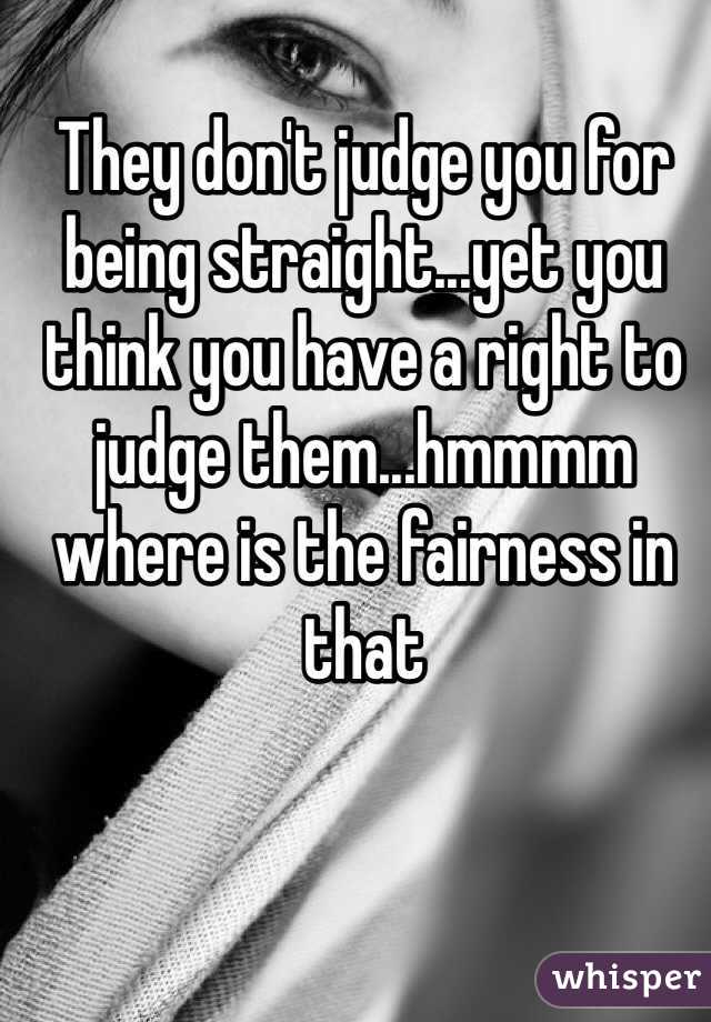 They don't judge you for being straight...yet you think you have a right to judge them...hmmmm where is the fairness in that