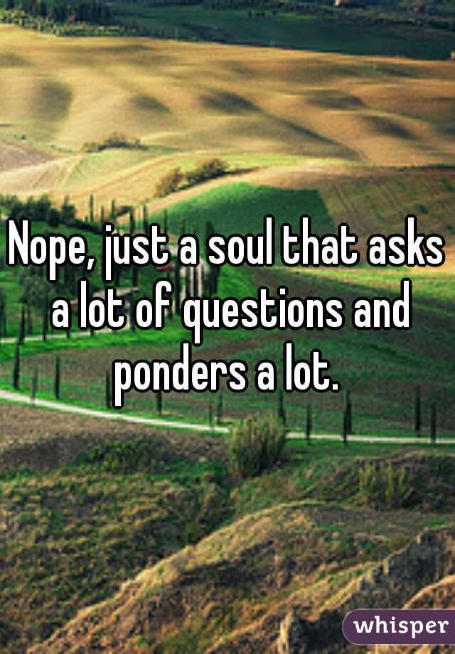 Nope, just a soul that asks a lot of questions and ponders a lot. 