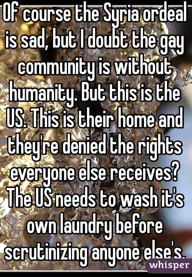 Of course the Syria ordeal is sad, but I doubt the gay community is without humanity. But this is the US. This is their home and they're denied the rights everyone else receives? The US needs to wash it's own laundry before scrutinizing anyone else's. Just saying. 