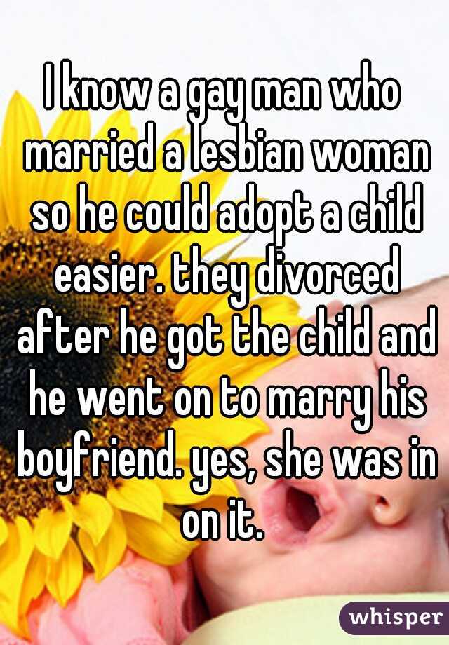 I know a gay man who married a lesbian woman so he could adopt a child easier. they divorced after he got the child and he went on to marry his boyfriend. yes, she was in on it. 