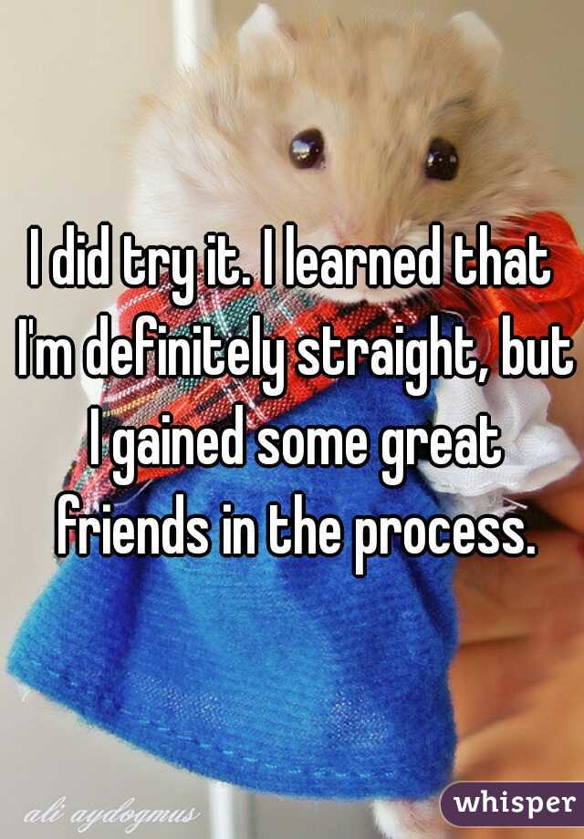 I did try it. I learned that I'm definitely straight, but I gained some great friends in the process.