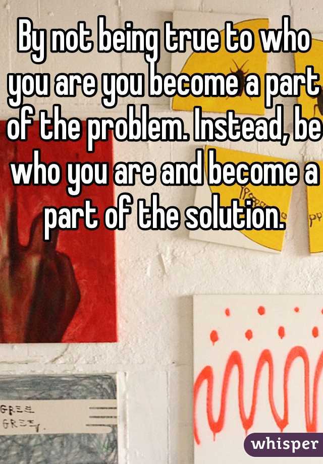 By not being true to who you are you become a part of the problem. Instead, be who you are and become a part of the solution. 