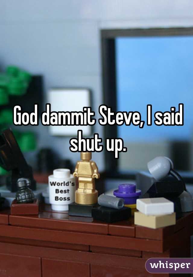 God dammit Steve, I said shut up.