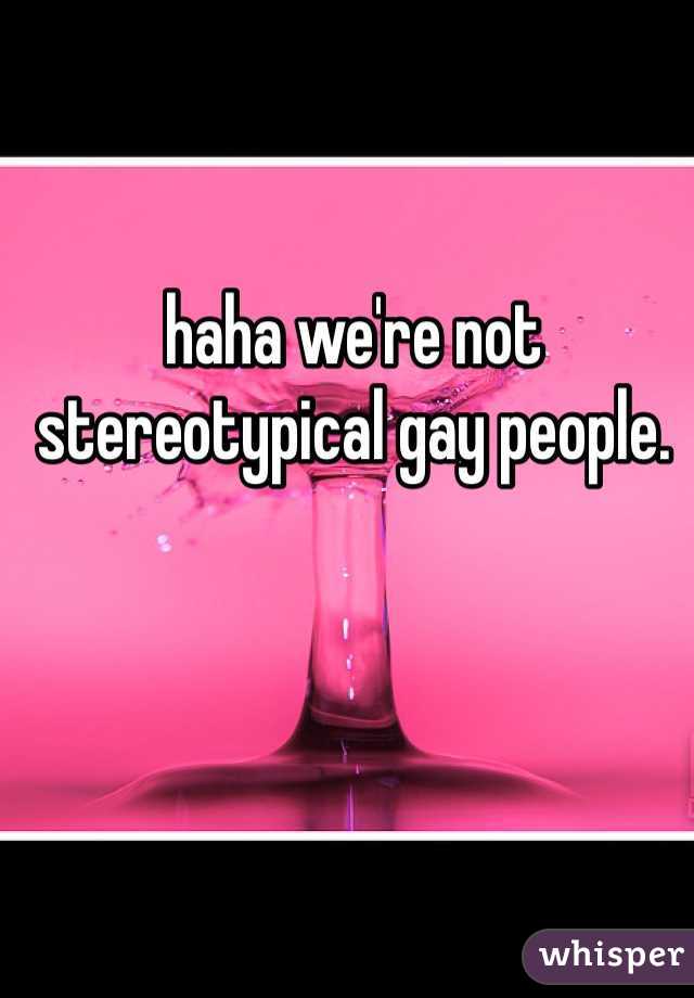 haha we're not stereotypical gay people. 