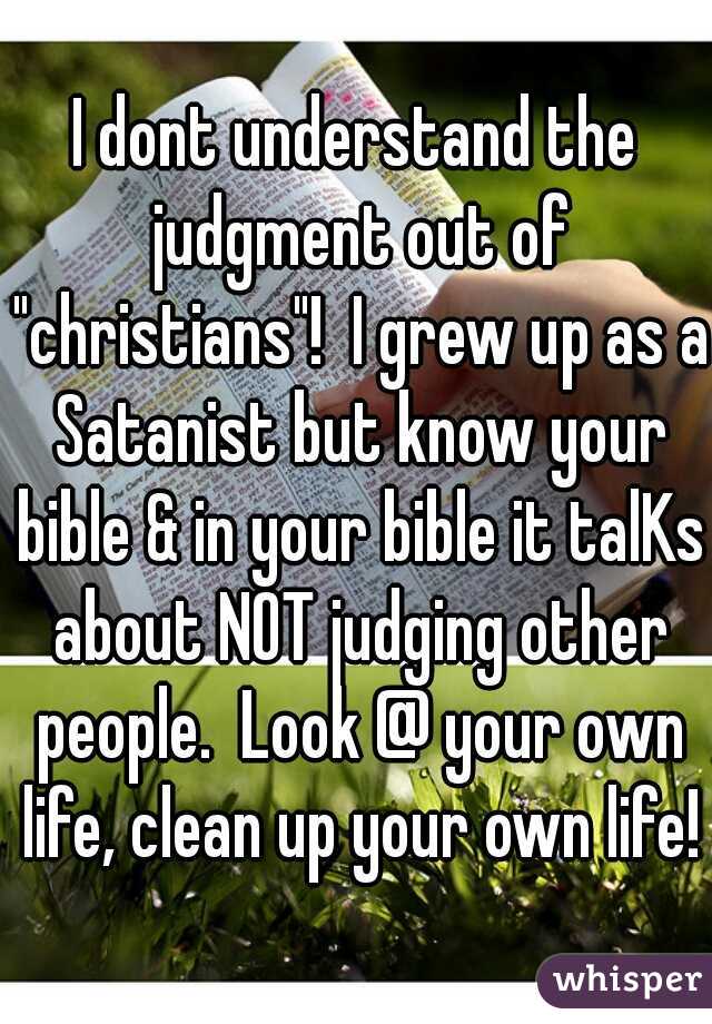 I dont understand the judgment out of "christians"!  I grew up as a Satanist but know your bible & in your bible it talKs about NOT judging other people.  Look @ your own life, clean up your own life!