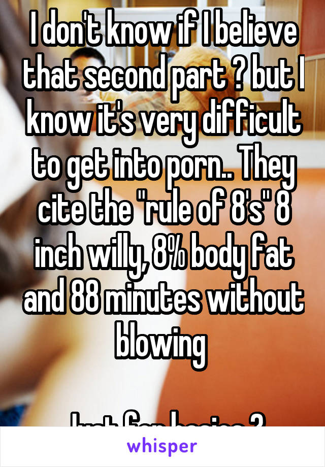 I don't know if I believe that second part 😬 but I know it's very difficult to get into porn.. They cite the "rule of 8's" 8 inch willy, 8% body fat and 88 minutes without blowing 

Just for basics 😉