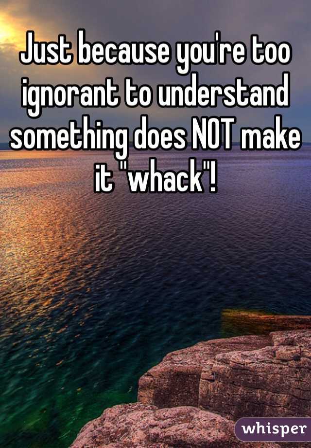 Just because you're too ignorant to understand something does NOT make it "whack"!