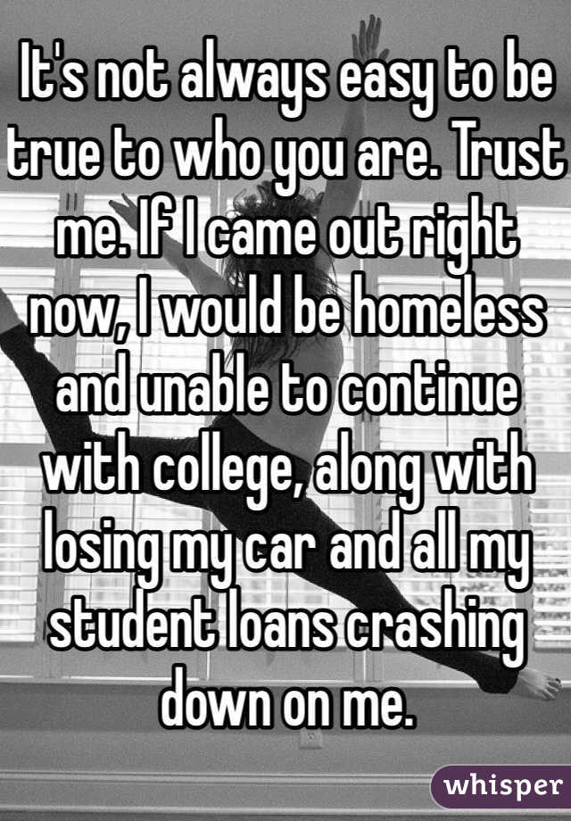 It's not always easy to be true to who you are. Trust me. If I came out right now, I would be homeless and unable to continue with college, along with losing my car and all my student loans crashing down on me. 