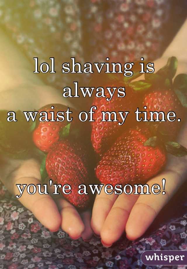 lol shaving is always 
a waist of my time. 


you're awesome! 