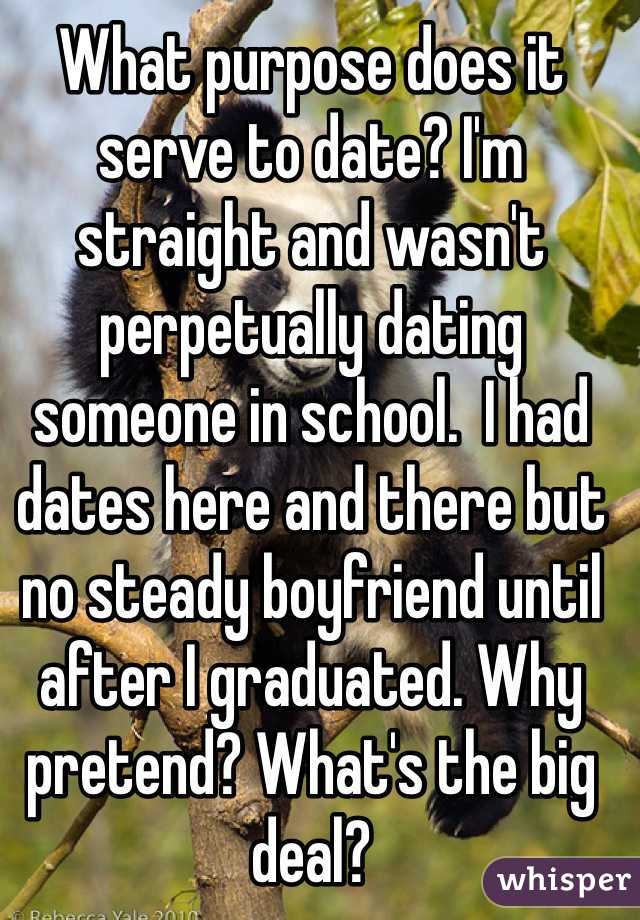 What purpose does it serve to date? I'm straight and wasn't perpetually dating someone in school.  I had dates here and there but no steady boyfriend until after I graduated. Why pretend? What's the big deal? 